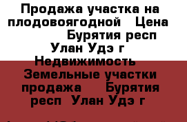 Продажа участка на плодовоягодной › Цена ­ 850 000 - Бурятия респ., Улан-Удэ г. Недвижимость » Земельные участки продажа   . Бурятия респ.,Улан-Удэ г.